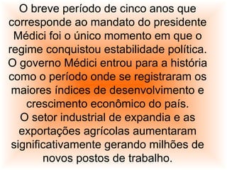 O breve período de cinco anos que
corresponde ao mandato do presidente
Médici foi o único momento em que o
regime conquistou estabilidade política.
O governo Médici entrou para a história
como o período onde se registraram os
maiores índices de desenvolvimento e
crescimento econômico do país.
O setor industrial de expandia e as
exportações agrícolas aumentaram
significativamente gerando milhões de
novos postos de trabalho.
 