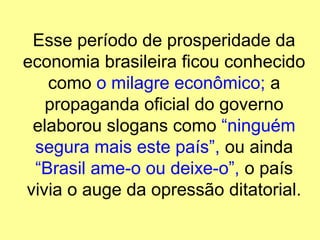 Esse período de prosperidade da
economia brasileira ficou conhecido
como o milagre econômico; a
propaganda oficial do governo
elaborou slogans como “ninguém
segura mais este país”, ou ainda
“Brasil ame-o ou deixe-o”, o país
vivia o auge da opressão ditatorial.
 