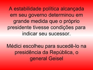 A estabilidade política alcançada
em seu governo determinou em
grande medida que o próprio
presidente tivesse condições para
indicar seu sucessor.
Médici escolheu para sucedê-lo na
presidência da República, o
general Geisel
 