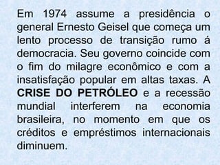 Em 1974 assume a presidência o
general Ernesto Geisel que começa um
lento processo de transição rumo á
democracia. Seu governo coincide com
o fim do milagre econômico e com a
insatisfação popular em altas taxas. A
CRISE DO PETRÓLEO e a recessão
mundial interferem na economia
brasileira, no momento em que os
créditos e empréstimos internacionais
diminuem.
 