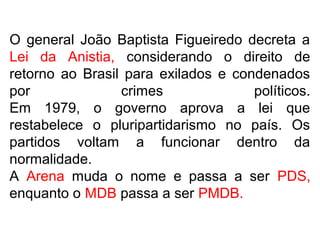 O general João Baptista Figueiredo decreta a
Lei da Anistia, considerando o direito de
retorno ao Brasil para exilados e condenados
por crimes políticos.
Em 1979, o governo aprova a lei que
restabelece o pluripartidarismo no país. Os
partidos voltam a funcionar dentro da
normalidade.
A Arena muda o nome e passa a ser PDS,
enquanto o MDB passa a ser PMDB.
 