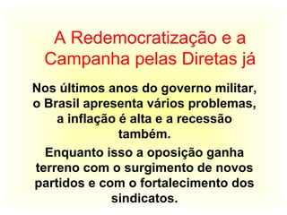 A Redemocratização e a
Campanha pelas Diretas já
Nos últimos anos do governo militar,
o Brasil apresenta vários problemas,
a inflação é alta e a recessão
também.
Enquanto isso a oposição ganha
terreno com o surgimento de novos
partidos e com o fortalecimento dos
sindicatos.
 