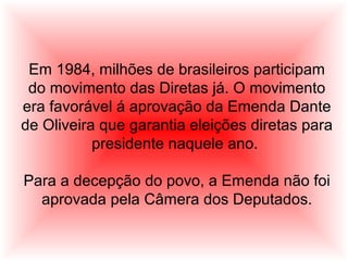 Em 1984, milhões de brasileiros participam
do movimento das Diretas já. O movimento
era favorável á aprovação da Emenda Dante
de Oliveira que garantia eleições diretas para
presidente naquele ano.
Para a decepção do povo, a Emenda não foi
aprovada pela Câmera dos Deputados.
 