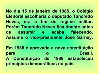 No dia 15 de janeiro de 1985, o Colégio
Eleitoral escolheria o deputado Tancredo
Neves, era o fim do regime militar.
Porém Tancredo Neves fica doente antes
de assumir e acaba falecendo.
Assume o vice-presidente José Sarney.
Em 1988 é aprovada a nova constituição
para o Brasil.
A Constituição de 1988 estabeleceu
princípios democráticos no país.
 