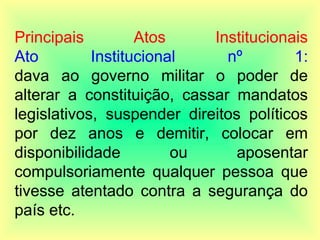 Principais Atos Institucionais
Ato Institucional nº 1:
dava ao governo militar o poder de
alterar a constituição, cassar mandatos
legislativos, suspender direitos políticos
por dez anos e demitir, colocar em
disponibilidade ou aposentar
compulsoriamente qualquer pessoa que
tivesse atentado contra a segurança do
país etc.
 