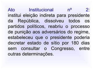 Ato Institucional nº 2:
institui eleição indireta para presidente
da República, dissolveu todos os
partidos políticos, reabriu o processo
de punição aos adversários do regime,
estabeleceu que o presidente poderia
decretar estado de sítio por 180 dias
sem consultar o Congresso, entre
outras determinações.
 