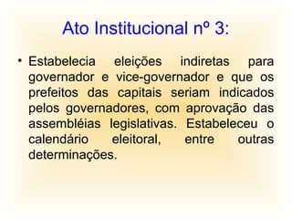 Ato Institucional nº 3:
• Estabelecia eleições indiretas para
governador e vice-governador e que os
prefeitos das capitais seriam indicados
pelos governadores, com aprovação das
assembléias legislativas. Estabeleceu o
calendário eleitoral, entre outras
determinações.
 