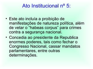 Ato Institucional nº 5:
• Este ato incluía a proibição de
manifestações de natureza política, além
de vetar o “habeas corpus” para crimes
contra a segurança nacional.
• Concedia ao presidente da Republica
enormes poderes, tais como fechar o
Congresso Nacional, cassar mandatos
parlamentares, entre outras
determinações.
 