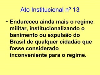Ato Institucional nº 13
• Endureceu ainda mais o regime
militar, institucionalizando o
banimento ou expulsão do
Brasil de qualquer cidadão que
fosse considerado
inconveniente para o regime.
 