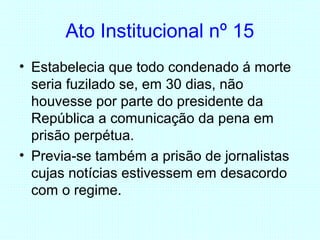 Ato Institucional nº 15
• Estabelecia que todo condenado á morte
seria fuzilado se, em 30 dias, não
houvesse por parte do presidente da
República a comunicação da pena em
prisão perpétua.
• Previa-se também a prisão de jornalistas
cujas notícias estivessem em desacordo
com o regime.
 
