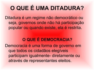 O QUE É UMA DITADURA?
Ditadura é um regime não democrático ou
seja, governos onde não há participação
popular ou quando existe, ela é restrita.
O QUE É DEMOCRACIA?
Democracia é uma forma de governo em
que todos os cidadãos elegíveis
participam igualmente- diretamente ou
através de representantes eleitos.
 