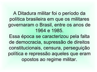 A Ditadura militar foi o período da
política brasileira em que os militares
governaram o Brasil, entre os anos de
1964 e 1985.
Essa época se caracterizou pela falta
de democracia, supressão de direitos
constitucionais, censura, perseguição
política e repressão aqueles que eram
opostos ao regime militar.
 