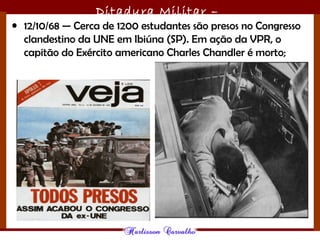 Ditadura Militar –
1964/1985• 12/10/68 — Cerca de 1200 estudantes são presos no Congresso
clandestino da UNE em Ibiúna (SP). Em ação da VPR, o
capitão do Exército americano Charles Chandler é morto;
 