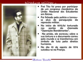 Ditadura Militar –
1964/1985• Frei Tito foi preso por participar
de um congresso clandestino da
União Nacional dos Estudantes
em Ibiúna.
• Foi fichado pela polícia e tornou-
se alvo de perseguição da
repressão militar.
• No início de 1970,foi torturado
nos porões da chamada
“Operação Bandeirantes”.
• Na prisão, ele escreveu sobre a
sua tortura e o documento correu
pelo mundo e se transformou em
símbolo de luta pelos direitos
humanos.
• No dia 10 de agosto de 1974
suicidou-se na França.
 