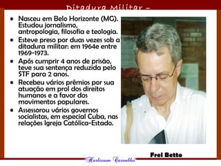 Ditadura Militar –
1964/1985• Nasceu em Belo Horizonte (MG).
Estudou jornalismo,
antropologia, filosofia e teologia.
• Esteve preso por duas vezes sob a
ditadura militar: em 1964e entre
1969-1973.
• Após cumprir 4 anos de prisão,
teve sua sentença reduzida pelo
STF para 2 anos.
• Recebeu vários prêmios por sua
atuação em prol dos direitos
humanos e a favor dos
movimentos populares.
• Assessorou vários governos
socialistas, em especial Cuba, nas
relações Igreja Católica-Estado.
Frei Betto
 