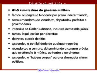 Ditadura Militar –
1964/1985• AI-5 = mais duro do governo militar:
• fechou o Congresso Nacional por prazo indeterminado;
• cassou mandatos de senadores, deputados, prefeitos e
governadores;
• interveio no Poder Judiciário, inclusive demitindo juízes;
• tornou legal legislar por decretos;
• decretou estado de sítio;
• suspendeu a possibilidade de qualquer reunião;
• recrudesceu a censura, determinando a censura prévia,
que se estendia à música, ao teatro e ao cinema;
• suspendeu o “habeas corpus” para os chamados crimes
políticos.
 