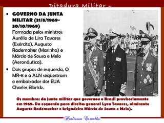 Ditadura Militar –
1964/1985• GOVERNO DA JUNTA
MILITAR (31/8/1969-
30/10/1969)
Formada pelos ministros
Aurélio de Lira Tavares
(Exército), Augusto
Rademaker (Marinha) e
Márcio de Sousa e Melo
(Aeronáutica). 
• Dois grupos de esquerda, O
MR-8 e a ALN seqüestram
o embaixador dos EUA
Charles Elbrick.
Os membros da junta militar que governou o Brasil provisoriamente
em 1969. Da esquerda para direita: general Lyra Tavares, almirante
Augusto Rademacker e brigadeiro Márcio de Souza e Melo).
 