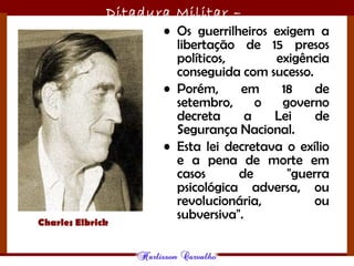 Ditadura Militar –
1964/1985• Os guerrilheiros exigem a
libertação de 15 presos
políticos, exigência
conseguida com sucesso.
• Porém, em 18 de
setembro, o governo
decreta a Lei de
Segurança Nacional.
• Esta lei decretava o exílio
e a pena de morte em
casos de "guerra
psicológica adversa, ou
revolucionária, ou
subversiva".
Charles Elbrick
 