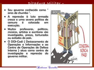 Ditadura Militar –
1964/1985• Seu governo conhecido como "
anos de chumbo ".
• A repressão à luta armada
cresce e uma severa política de
censura é colocada em
execução.
• Muitos professores, políticos,
músicos, artistas e escritores são
investigados, presos, torturados
ou exilados do país.
• O DOI-Codi ( Destacamento de
Operações e Informações e ao
Centro de Operações de Defesa
Interna ) atua como centro de
investigação e repressão do
governo militar.
 