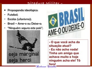 Ditadura Militar –
1964/1985
• Propaganda ideológica:
- Futebol;
- Escolas (ufanismo);
- Brasil – Ame-o ou Deixe-o;
- “Ninguém segura este país”;
- O que você acha da
situação atual?
- Eu não acho nada!
Tinha um amigo que
achava muito e hoje
ninguém acha ele! Tô
fora!
 