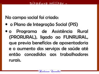 Ditadura Militar –
1964/1985
No campo social foi criado:
• o Plano de Integração Social (PIS)
• o Programa de Assistência Rural
(PRORURAL), ligado ao FUNRURAL,
que previa benefícios de aposentadoria
e o aumento dos serviços de saúde até
então concedidos aos trabalhadores
rurais.
 