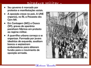 Ditadura Militar –
1964/1985• Seu governo é marcado por
protestos e manifestações sociais.
• A oposição cresce no país. A UNE
organiza, no RJ, a Passeata dos
Cem Mil. 
• Em Contagem (MG) e Osasco
(SP), greves de operários
paralisam fábricas em protesto
ao regime militar. 
• A guerrilha urbana começa a se
organizar. Formada por jovens
idealistas de esquerda, assaltam
bancos e seqüestram
embaixadores para obterem
fundos para o movimento de
oposição armada.
 