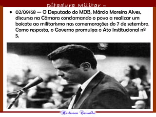 Ditadura Militar –
1964/1985• 02/09/68 — O Deputado do MDB, Márcio Moreira Alves,
discursa na Câmara conclamando o povo a realizar um
boicote ao militarismo nas comemorações do 7 de setembro.
Como resposta, o Governo promulga o Ato Institucional nº
5.
 