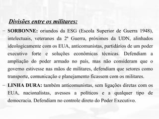 Divisões entre os militares:
– SORBONNE: oriundos da ESG (Escola Superior de Guerra 1948),
intelectuais, veteranos da 2ª Guerra, próximos da UDN, alinhados
ideologicamente com os EUA, anticomunistas, partidários de um poder
executivo forte e soluções econômicas técnicas. Defendiam a
ampliação do poder armado no país, mas não consideram que o
governo estivesse nas mãos de militares, defendiam que setores como
transporte, comunicação e planejamento ficassem com os militares.
– LINHA DURA: também anticomunistas, sem ligações diretas com os
EUA, nacionalistas, avessos a políticos e a qualquer tipo de
democracia. Defendiam no controle direto do Poder Executivo.
 