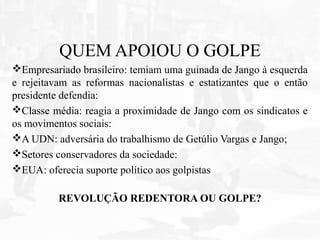 QUEM APOIOU O GOLPE
Empresariado brasileiro: temiam uma guinada de Jango à esquerda
e rejeitavam as reformas nacionalistas e estatizantes que o então
presidente defendia:
Classe média: reagia a proximidade de Jango com os sindicatos e
os movimentos sociais:
A UDN: adversária do trabalhismo de Getúlio Vargas e Jango;
Setores conservadores da sociedade:
EUA: oferecia suporte político aos golpistas
REVOLUÇÃO REDENTORA OU GOLPE?
 