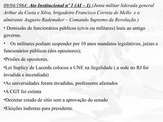 09/04/1964: Ato Institucional nº 1 (AI – 1) (Junta militar liderada general
Arthur da Costa e Silva, brigadeiro Francisco Correia de Mello e o
almirante Augusto Rademaker – Comando Supremo da Revolução )
• Demissão de funcionários públicos (civis ou militares) leais ao antigo
governo.
• Os militares podiam suspender por 10 anos mandatos legislativos, juízes e
funcionários públicos (dos opositores);
•Prisões de opositores.
•Lei Suplicy de Lacerda colocou a UNE na ilegalidade ( a sede no RJ foi
invadida e incendiada)
•As universidades foram invadidas, professores afastados
•A CGT foi extinta
•Decretar estado de sítio sem a aprovação do senado
•Eleições indiretas para presidente.
 