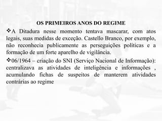 OS PRIMEIROS ANOS DO REGIME
A Ditadura nesse momento tentava mascarar, com atos
legais, suas medidas de exceção. Castello Branco, por exemplo,
não reconhecia publicamente as perseguições políticas e a
formação de um forte aparelho de vigilância.
06/1964 – criação do SNI (Serviço Nacional de Informação):
centralizava as atividades de inteligência e informações ,
acumulando fichas de suspeitos de manterem atividades
contrárias ao regime
 