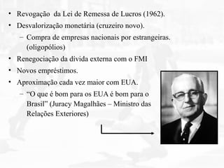 • Revogação da Lei de Remessa de Lucros (1962).
• Desvalorização monetária (cruzeiro novo).
– Compra de empresas nacionais por estrangeiras.
(oligopólios)
• Renegociação da dívida externa com o FMI
• Novos empréstimos.
• Aproximação cada vez maior com EUA.
– “O que é bom para os EUA é bom para o
Brasil” (Juracy Magalhães – Ministro das
Relações Exteriores)
 