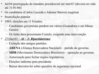 • Jul/64 prorrogação do mandato presidencial até mar/67 (deveria ter sido
até 31/01/66)
• Os candidatos (Carlos Lacerda e Ademar Barros) reagiram
• Insatisfação popular
• 1965: eleições em 11 Estados.
– Candidatos governistas perdem em vários (Guanabara e em Minas
Gerais)
– Os linha dura pressionam Castelo, exigindo uma intervenção
• 27/Out/65 – AI – 2: Bipartidarismo
– Extinção dos antigos partidos.
– ARENA (Aliança Renovadora Nacional) – partido do governo.
– MDB (Movimento Democrático Brasileiro) – oposição ao governo.
– Autorização para fechar órgãos legislativos.
– Eleições indiretas para presidente
– Baixar decretos-lei sobre questões de segurança nacional
 