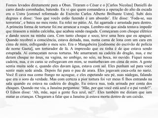 Fomos levados diretamente para a Oban. Tiraram o César e o [Carlos Nicolau] Danielli do
carro dando coronhadas, batendo. Eu vi que quem comandava a operação do alto da escada
era o Ustra [coronel reformado do Exército Carlos Alberto Brilhante Ustra]. Subi dois
degraus e disse: ‘Isso que vocês estão fazendo é um absurdo’. Ele disse: ‘Foda-se, sua
terrorista’, e bateu no meu rosto. Eu rolei no pátio. Aí, fui agarrada e arrastada para dentro.
A primeira forma de torturar foi me arrancar a roupa. Lembro-me que ainda tentava impedir
que tirassem a minha calcinha, que acabou sendo rasgada. Começaram com choque elétrico
e dando socos na minha cara. Com tanto choque e soco, teve uma hora que eu apaguei.
Quando recobrei a consciência, estava deitada, nua, numa cama de lona com um cara em
cima de mim, esfregando o meu seio. Era o Mangabeira [codinome do escrivão de polícia
de nome Gaeta], um torturador de lá. A impressão que eu tinha é de que estava sendo
estuprada. Aí começaram novas torturas. Me amarraram na cadeira do dragão, nua, e me
deram choque no ânus, na vagina, no umbigo, no seio, na boca, no ouvido. Fiquei nessa
cadeira, nua, e os caras se esfregavam em mim, se masturbavam em cima de mim. A gente
sentia muita sede e, quando eles davam água, estava com sal. Eles punham sal para você
sentir mais sede ainda. Depois fui para o pau de arara. Eles jogavam coca-cola no nariz.
Você fi cava nua como frango no açougue, e eles espetando seu pé, suas nádegas, falando
que era o soro da verdade. Mas com certeza a pior tortura foi ver meus fi lhos entrando na
sala quando eu estava na cadeira do dragão. Eu estava nua, toda urinada por conta dos
choques. Quando me viu, a Janaína perguntou: ‘Mãe, por que você está azul e o pai verde?’.
O Edson disse: ‘Ah, mãe, aqui a gente fica azul, né?’. Eles também me diziam que iam
matar as crianças. Chegaram a falar que a Janaína já estava morta dentro de um caixão.
 