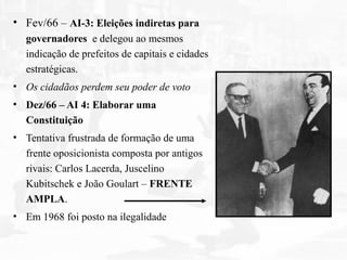 • Fev/66 – AI-3: Eleições indiretas para
governadores e delegou ao mesmos
indicação de prefeitos de capitais e cidades
estratégicas.
• Os cidadãos perdem seu poder de voto
• Dez/66 – AI 4: Elaborar uma
Constituição
• Tentativa frustrada de formação de uma
frente oposicionista composta por antigos
rivais: Carlos Lacerda, Juscelino
Kubitschek e João Goulart – FRENTE
AMPLA.
• Em 1968 foi posto na ilegalidade
 