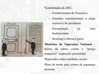 •Constituição de 1967:
– Fortalecimento do Executivo.
– Emendas constitucionais a cargo
exclusivo do presidente.
– Incorporação de Atos
Institucionais.
– Restringi o direito à greve
•Doutrina de Segurança Nacional –
defesa da pátria contra o “perigo
comunista” (repressão consentida).
•Repressão contra entidades sociais
•Pena de morte para crimes de segurança
nacional
 