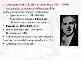 4 - O governo COSTA E SILVA (Linha Dura 1967 – 1969):
• Manifestações de protesto( estudantes, operários
políticos de oposição e padres – progressistas)
– Oposição ao acordo MEC-USAID.
– Assassinato do estudante Édson Luís
(RJ mar/68) em confronto com a polícia.
• Passeata dos 100 mil (RJ jul/68).
• Greves em Osasco (SP), Contagem e
Belo Horizonte (MG).
• Crítica dos parlamentares ( o governo ameaçou
Suspender as imunidades, enquadrando-os na LSN)
• Ampla repressão do governo.
 
