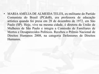 • MARIAAMÉLIA DE ALMEIDA TELES, ex-militante do Partido
Comunista do Brasil (PCdoB), era professora de educação
artística quando foi presa em 28 de dezembro de 1972, em São
Paulo (SP). Hoje, vive na mesma cidade, é diretora da União de
Mulheres de São Paulo e integra a Comissão de Familiares de
Mortos e Desaparecidos Políticos. Recebeu o Prêmio Nacional de
Direitos Humanos 2008, na categoria Defensores de Direitos
Humanos.
 