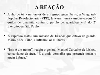 A REAÇÃO
 Junho de 68 - militantes de um grupo guerrilheiro, a Vanguarda
Popular Revolucionária (VPR), lançaram uma camionete com 50
quilos de dinamite contra o portão do quartel-general do 2º
Exército, em São Paulo.
 A explosão matou um soldado de 18 anos que estava de guarda,
Mário Kozel Filho, e inflamou os militares.
 "Isso é um tumor”, reagiu o general Manoel Carvalho de Lisboa,
comandante da área. “É a onda vermelha que pretende tomar o
poder à força.”
 