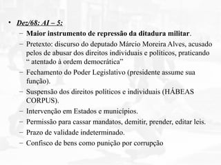 • Dez/68: AI – 5:
– Maior instrumento de repressão da ditadura militar.
– Pretexto: discurso do deputado Márcio Moreira Alves, acusado
pelos de abusar dos direitos individuais e políticos, praticando
“ atentado à ordem democrática”
– Fechamento do Poder Legislativo (presidente assume sua
função).
– Suspensão dos direitos políticos e individuais (HÁBEAS
CORPUS).
– Intervenção em Estados e municípios.
– Permissão para cassar mandatos, demitir, prender, editar leis.
– Prazo de validade indeterminado.
– Confisco de bens como punição por corrupção
 
