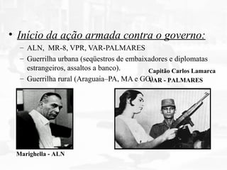 • Início da ação armada contra o governo:
– ALN, MR-8, VPR, VAR-PALMARES
– Guerrilha urbana (seqüestros de embaixadores e diplomatas
estrangeiros, assaltos a banco).
– Guerrilha rural (Araguaia–PA, MA e GO)
Marighella - ALN
Capitão Carlos Lamarca
VAR - PALMARES
 