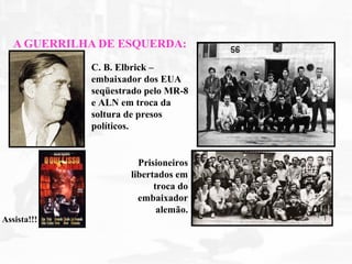 A GUERRILHA DE ESQUERDA:
Assista!!!
C. B. Elbrick –
embaixador dos EUA
seqüestrado pelo MR-8
e ALN em troca da
soltura de presos
políticos.
Prisioneiros
libertados em
troca do
embaixador
alemão.
 