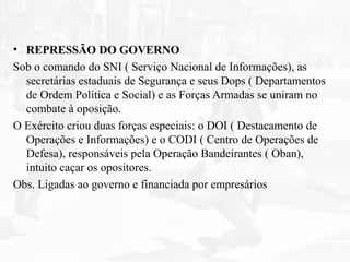 • REPRESSÃO DO GOVERNO
Sob o comando do SNI ( Serviço Nacional de Informações), as
secretárias estaduais de Segurança e seus Dops ( Departamentos
de Ordem Política e Social) e as Forças Armadas se uniram no
combate à oposição.
O Exército criou duas forças especiais: o DOI ( Destacamento de
Operações e Informações) e o CODI ( Centro de Operações de
Defesa), responsáveis pela Operação Bandeirantes ( Oban),
intuito caçar os opositores.
Obs. Ligadas ao governo e financiada por empresários
 