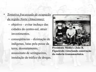 • Tentativa fracassada de ocupação
da região Norte (Amazonas):
– objetivo – evitar inchaço das
cidades do centro-sul, atrair
investimentos.
– conseqüências – dizimação de
indígenas, lutas pela posse da
terra, desmatamento,
assassinato de seringueiros,
instalação do tráfico de drogas.
Presidente Médici e João B.
Figueiredo vistoriando construção
da rodovia transamazônica.
 