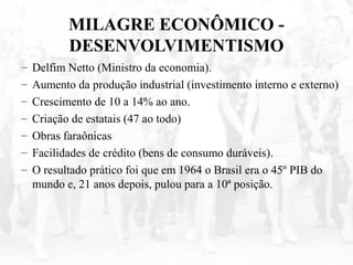 MILAGRE ECONÔMICO -
DESENVOLVIMENTISMO
– Delfim Netto (Ministro da economia).
– Aumento da produção industrial (investimento interno e externo)
– Crescimento de 10 a 14% ao ano.
– Criação de estatais (47 ao todo)
– Obras faraônicas
– Facilidades de crédito (bens de consumo duráveis).
– O resultado prático foi que em 1964 o Brasil era o 45º PIB do
mundo e, 21 anos depois, pulou para a 10ª posição.
 
