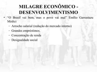 MILAGRE ECONÔMICO -
DESENVOLVIMENTISMO
• “O Brasil vai bem, mas o povo vai mal” Emílio Garrastazu
Médici
– Arrocho salarial (redução do mercado interno)
– Grandes empréstimos.
– Concentração de renda
– Desigualdade social
 