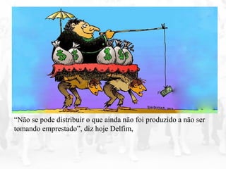 “Não se pode distribuir o que ainda não foi produzido a não ser
tomando emprestado”, diz hoje Delfim,
 
