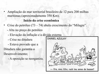 • Ampliação do mar territorial brasileiro de 12 para 200 milhas
marítimas (aproximadamente 350 Km).
Início da crise econômica
• Crise do petróleo (73 – 74) abala crescimento do “Milagre”.
- Alta no preço do petróleo
- Elevação da inflação e a dívida externa
- Crise na ditadura
- Estava provado que a
Ditadura não garantia o
Desenvolvimento;
- A oposição se reorganiza.
 
