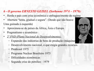 6 - O governo ERNESTO GEISEL (Sorbonne 1974 – 1979):
• Herda o país com crise econômica e enfraquecimento do regime
• Abertura “lenta, gradual e segura”. (Desde que não houve
Uma guinada à esquerda)
• Aproximou-se de países da África, Ásia e Europa
• Pragmatismo e ecumênico
• 2º PND (Plano Nacional de Desenvolvimento):
– Expansão das indústrias de bens de produção (máquinas)
– Desenvolvimento nacional, o que exigia grandes recursos.
– Proálcool 1975
– Programa Nuclear Brasileiro 1975
– Dificuldades econômicas
– Segunda crise do petróleo - 1979
 