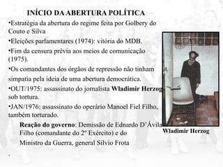 INÍCIO DAABERTURA POLÍTICA
•Estratégia da abertura do regime feita por Golbery do
Couto e Silva
•Eleições parlamentares (1974): vitória do MDB.
•Fim da censura prévia aos meios de comunicação
(1975).
•Os comandantes dos órgãos de repressão não tinham
simpatia pela ideia de uma abertura democrática.
•OUT/1975: assassinato do jornalista Wladimir Herzog
sob tortura.
•JAN/1976: assassinato do operário Manoel Fiel Filho,
também torturado.
Reação do governo: Demissão de Ednardo D’Ávila
Filho (comandante do 2º Exército) e do
Ministro da Guerra, general Silvio Frota
.
Wladimir Herzog
 